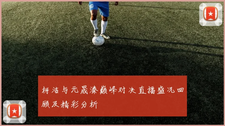 柯洁与元晟溱巅峰对决直播盛况回顾及精彩分析