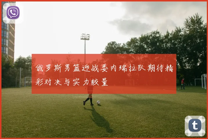俄罗斯男篮迎战委内瑞拉队期待精彩对决与实力较量