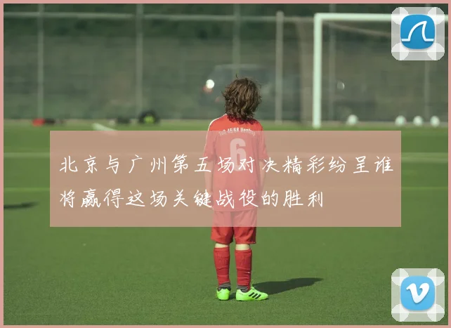 北京与广州第五场对决精彩纷呈谁将赢得这场关键战役的胜利